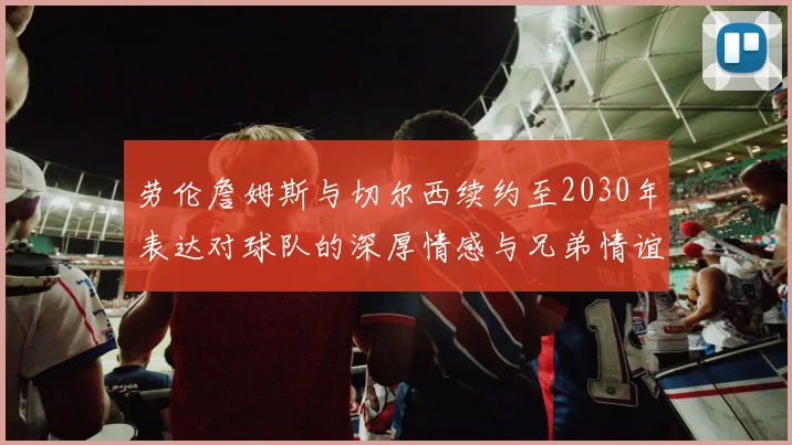 劳伦詹姆斯与切尔西续约至2030年表达对球队的深厚情感与兄弟情谊