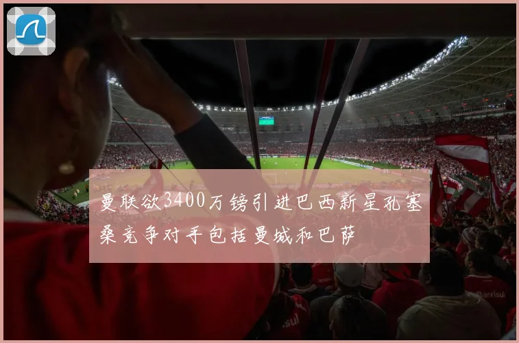 曼联欲3400万镑引进巴西新星孔塞桑竞争对手包括曼城和巴萨