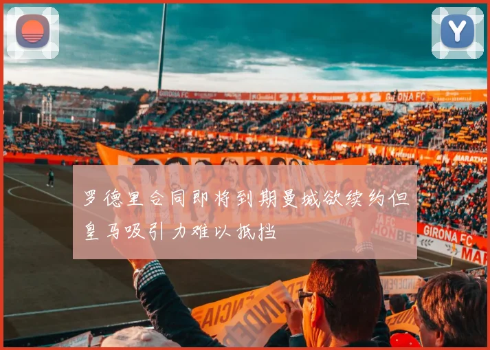罗德里合同即将到期曼城欲续约但皇马吸引力难以抵挡