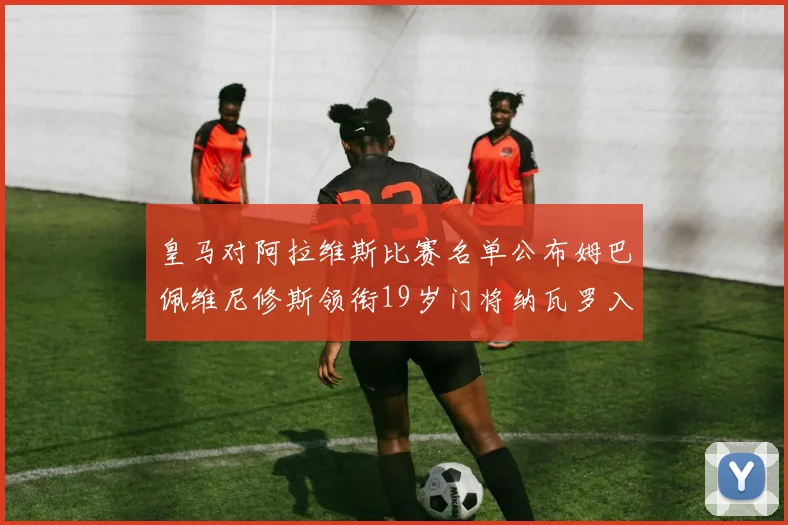 皇马对阿拉维斯比赛名单公布姆巴佩维尼修斯领衔19岁门将纳瓦罗入选