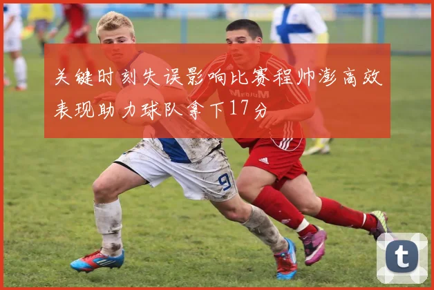 关键时刻失误影响比赛程帅澎高效表现助力球队拿下17分