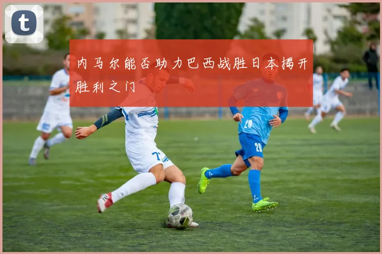 内马尔能否助力巴西战胜日本揭开胜利之门