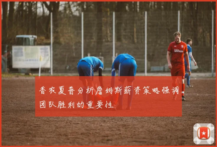 香农夏普分析詹姆斯薪资策略强调团队胜利的重要性