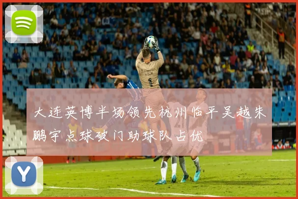 大连英博半场领先杭州临平吴越朱鹏宇点球破门助球队占优