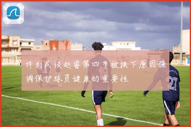 许利民谈赵睿第四节被换下原因强调保护球员健康的重要性