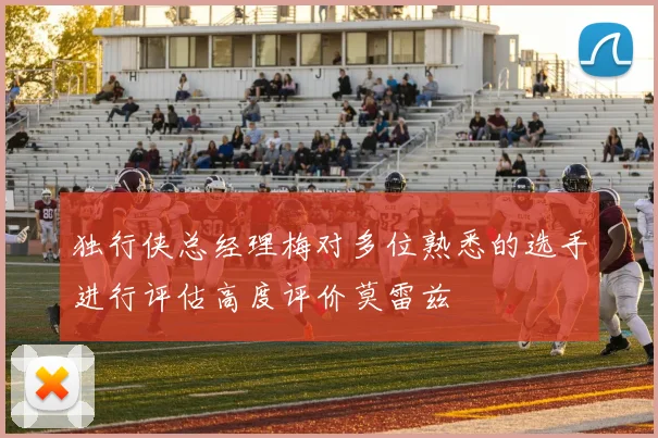 独行侠总经理梅对多位熟悉的选手进行评估高度评价莫雷兹