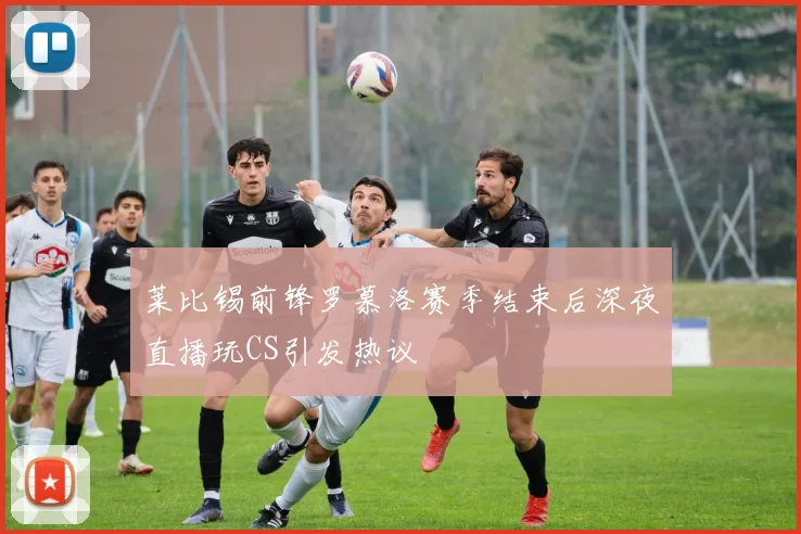 莱比锡前锋罗慕洛赛季结束后深夜直播玩CS引发热议