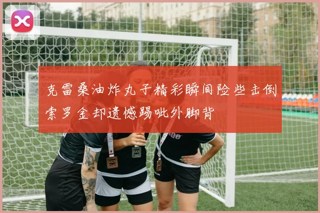克雷桑油炸丸子精彩瞬间险些击倒索罗金却遗憾踢呲外脚背