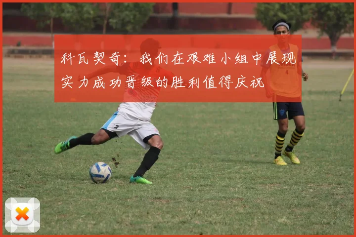 科瓦契奇：我们在艰难小组中展现实力成功晋级的胜利值得庆祝