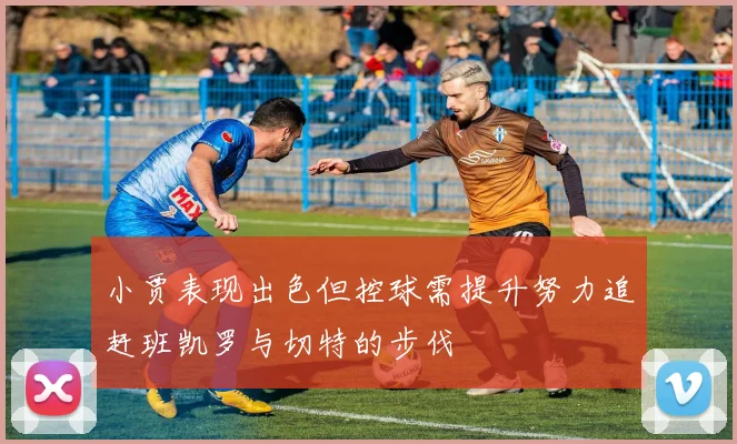 小贾表现出色但控球需提升努力追赶班凯罗与切特的步伐