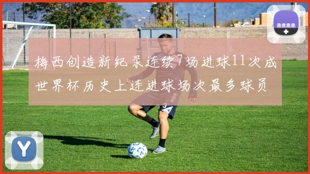 梅西创造新纪录连续7场进球11次成世界杯历史上连进球场次最多球员