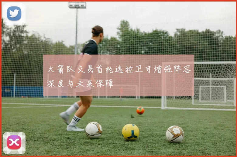 火箭队交易首轮选控卫可增强阵容深度与未来保障