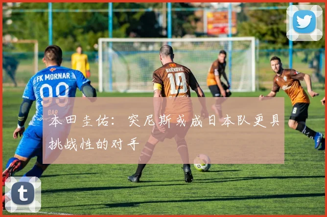 本田圭佑：突尼斯或成日本队更具挑战性的对手