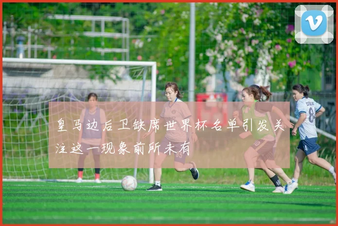 皇马边后卫缺席世界杯名单引发关注这一现象前所未有