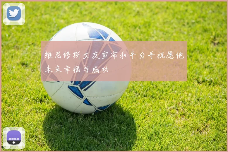 维尼修斯女友宣布和平分手祝愿他未来幸福与成功