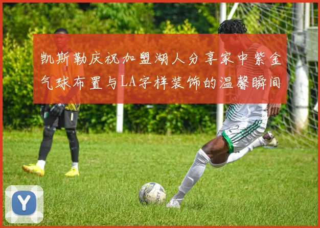 凯斯勒庆祝加盟湖人分享家中紫金气球布置与LA字样装饰的温馨瞬间