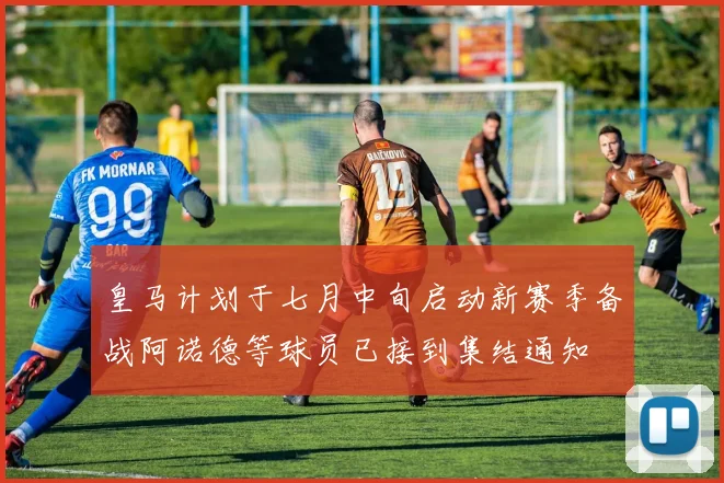皇马计划于七月中旬启动新赛季备战阿诺德等球员已接到集结通知