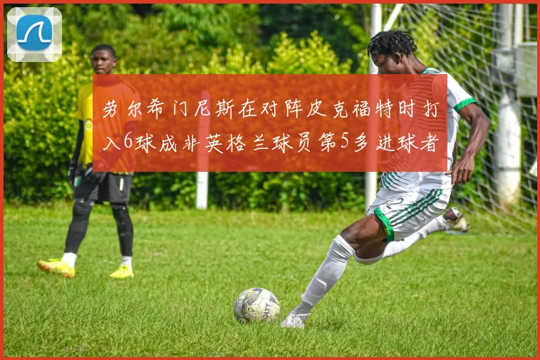 劳尔希门尼斯在对阵皮克福特时打入6球成非英格兰球员第5多进球者