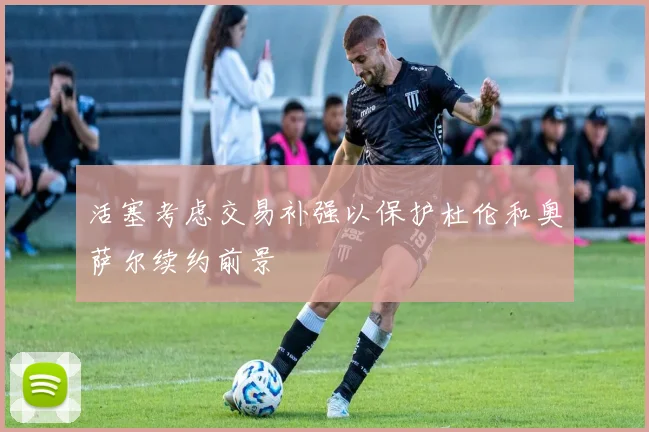 活塞考虑交易补强以保护杜伦和奥萨尔续约前景