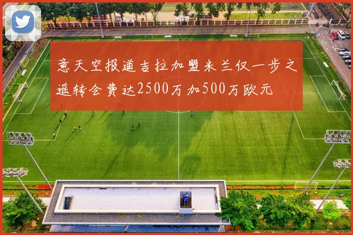 意天空报道吉拉加盟米兰仅一步之遥转会费达2500万加500万欧元